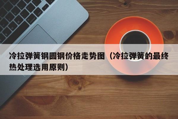 冷拉弹簧钢圆钢价格走势图（冷拉弹簧的最终热处理选用原则）