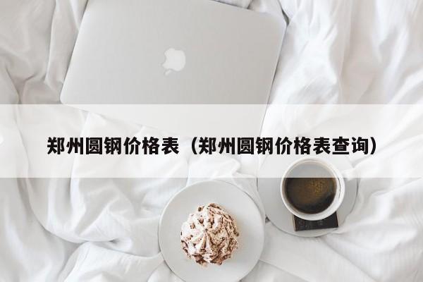 郑州圆钢价格表（郑州圆钢价格表查询）