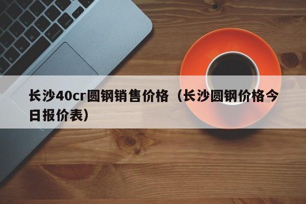长沙40cr圆钢销售价格（长沙圆钢价格今日报价表）