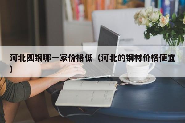河北圆钢哪一家价格低（河北的钢材价格便宜）