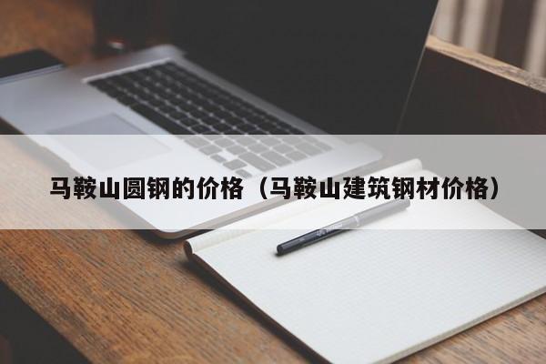 马鞍山圆钢的价格（马鞍山建筑钢材价格）