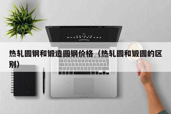 热轧圆钢和锻造圆钢价格（热轧圆和锻圆的区别）