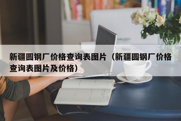 新疆圆钢厂价格查询表图片（新疆圆钢厂价格查询表图片及价格）