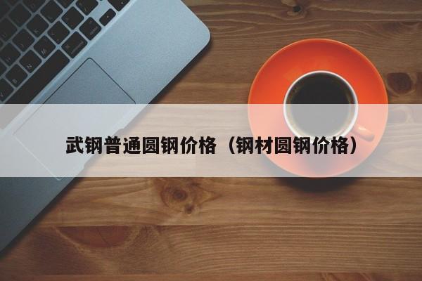 武钢普通圆钢价格（钢材圆钢价格）