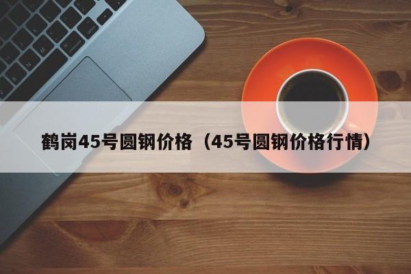 鹤岗45号圆钢价格（45号圆钢价格行情）