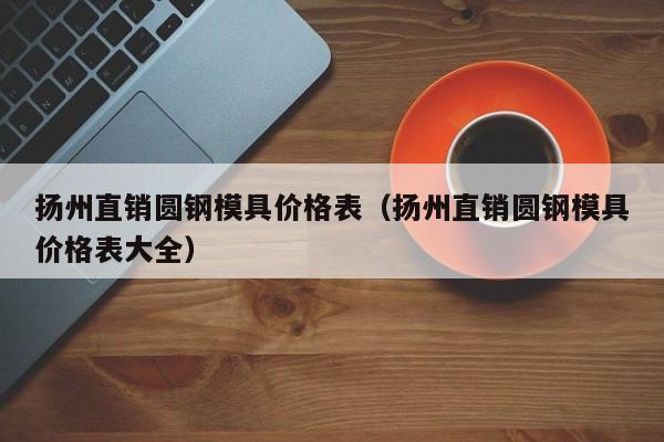 扬州直销圆钢模具价格表（扬州直销圆钢模具价格表大全）