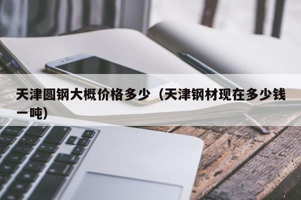 天津圆钢大概价格多少（天津钢材现在多少钱一吨）