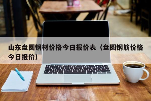 山东盘圆钢材价格今日报价表（盘圆钢筋价格今日报价）