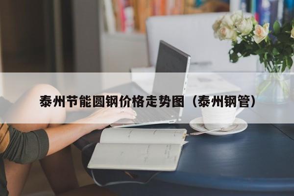 泰州节能圆钢价格走势图（泰州钢管）