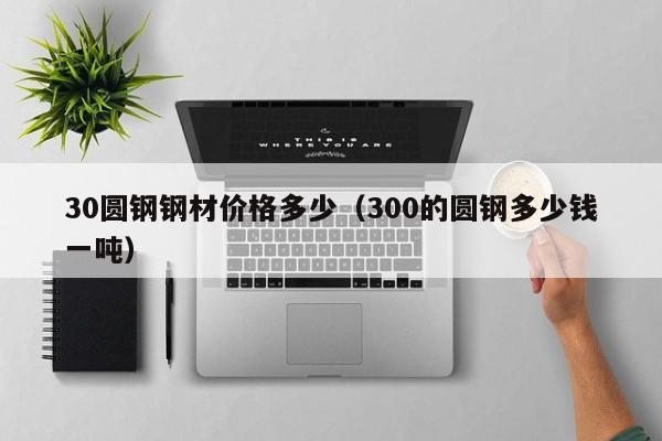 30圆钢钢材价格多少（300的圆钢多少钱一吨）